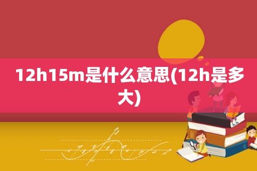 12h15m是什么意思(12h是多大)