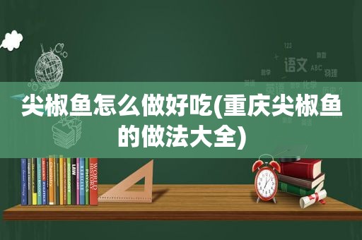 尖椒鱼怎么做好吃(重庆尖椒鱼的做法大全)