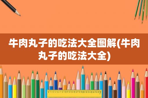 牛肉丸子的吃法大全图解(牛肉丸子的吃法大全)