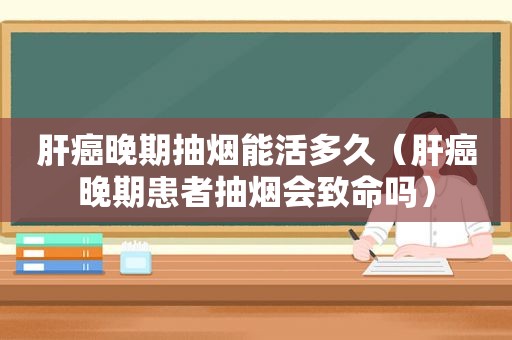 肝癌晚期抽烟能活多久（肝癌晚期患者抽烟会致命吗）