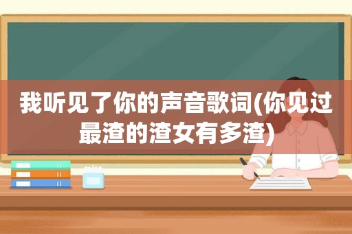 我听见了你的声音歌词(你见过最渣的渣女有多渣)