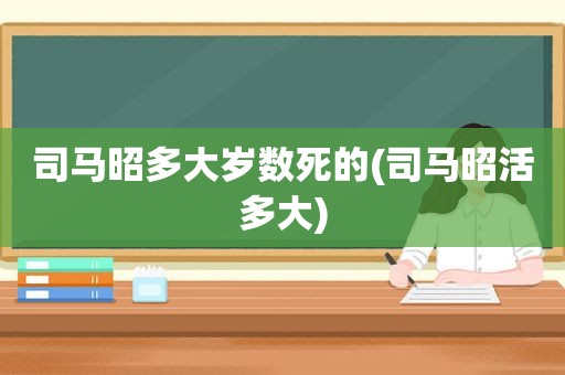 司马昭多大岁数死的(司马昭活多大)