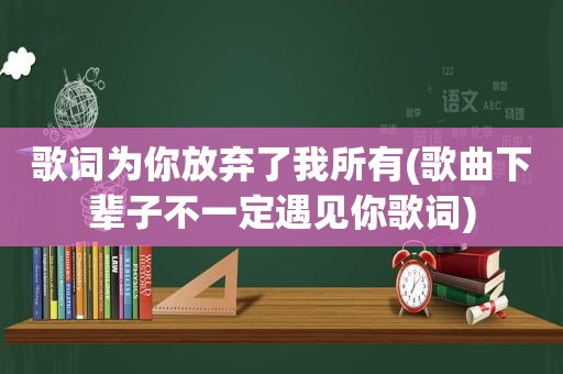 歌词为你放弃了我所有(歌曲下辈子不一定遇见你歌词)