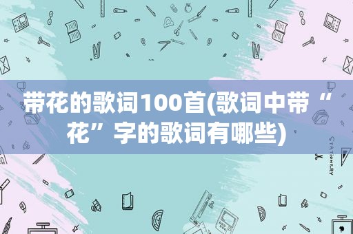 带花的歌词100首(歌词中带“花”字的歌词有哪些)