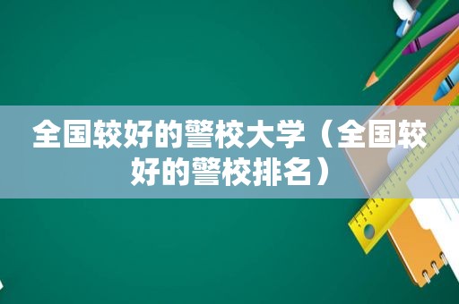 全国较好的警校大学（全国较好的警校排名）