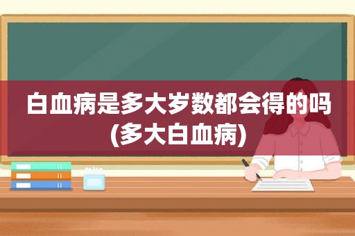 白血病是多大岁数都会得的吗(多大白血病)