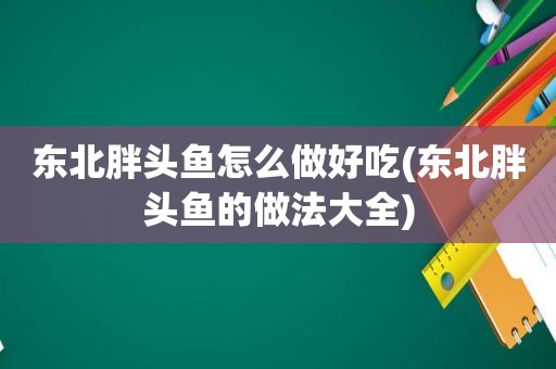 东北胖头鱼怎么做好吃(东北胖头鱼的做法大全)