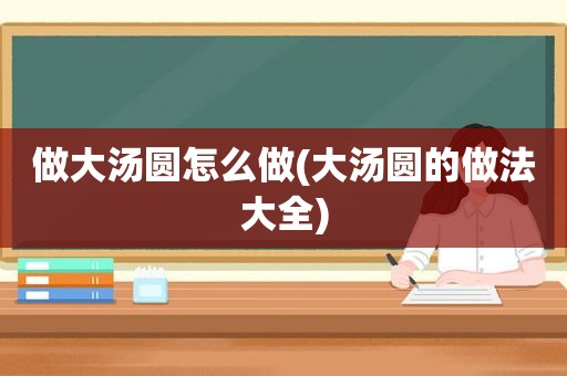 做大汤圆怎么做(大汤圆的做法大全)