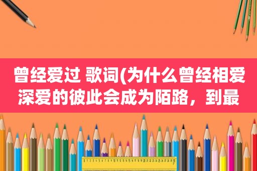 曾经爱过 歌词(为什么曾经相爱深爱的彼此会成为陌路，到最后连句话都不想说了呢)