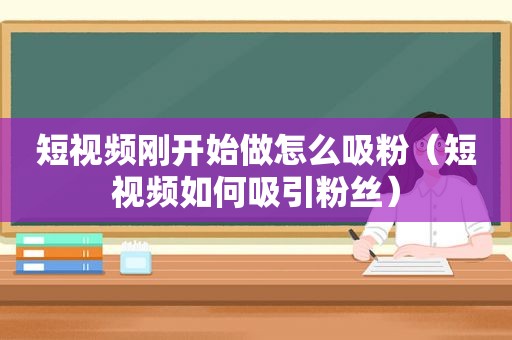 短视频刚开始做怎么吸粉（短视频如何吸引粉丝）