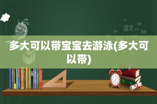 多大可以带宝宝去游泳(多大可以带)