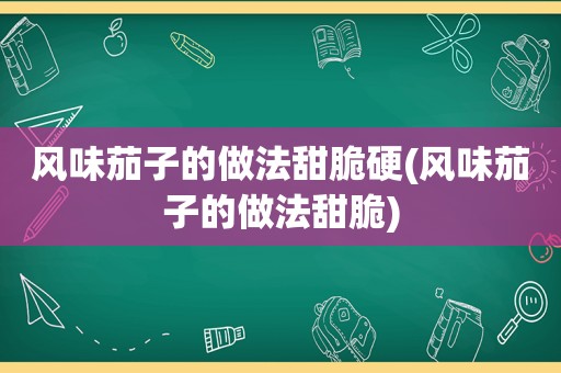 风味茄子的做法甜脆硬(风味茄子的做法甜脆)