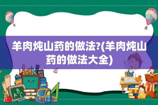 羊肉炖山药的做法?(羊肉炖山药的做法大全)