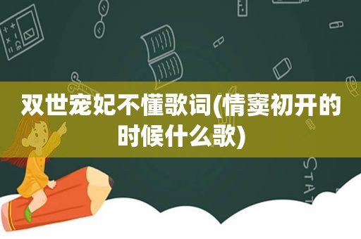 双世宠妃不懂歌词(情窦初开的时候什么歌)