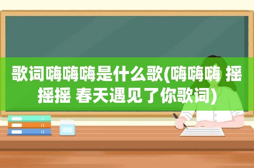 歌词嗨嗨嗨是什么歌(嗨嗨嗨 摇摇摇 春天遇见了你歌词)