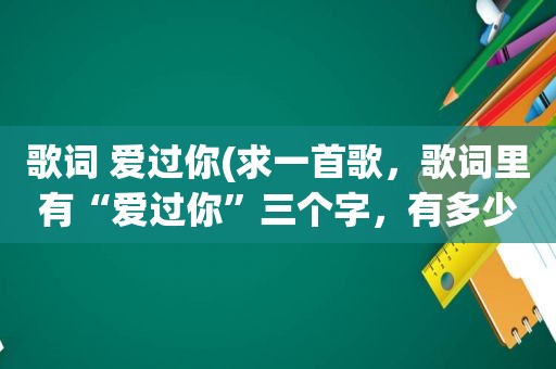 歌词 爱过你(求一首歌，歌词里有“爱过你”三个字，有多少发给我多少，我要一首一首试过来)