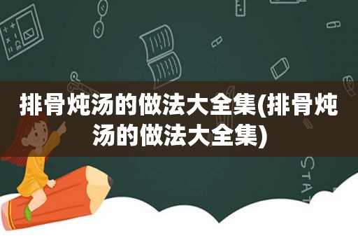 排骨炖汤的做法大全集(排骨炖汤的做法大全集)