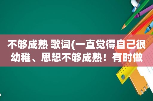 不够成熟 歌词(一直觉得自己很幼稚、思想不够成熟！有时做事啊容易冲动。想找人给我一些建议)