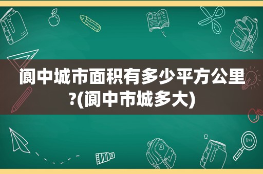 阆中城市面积有多少平方公里?(阆中市城多大)