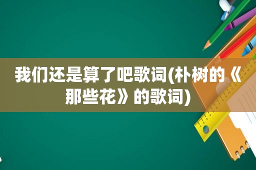 我们还是算了吧歌词(朴树的《那些花》的歌词)