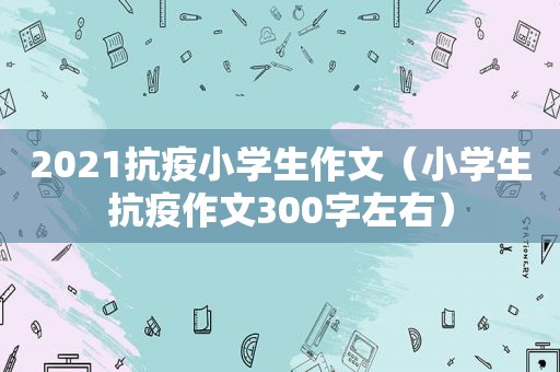 2021抗疫小学生作文（小学生抗疫作文300字左右）