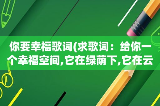 你要幸福歌词(求歌词：给你一个幸福空间,它在绿荫下,它在云端)