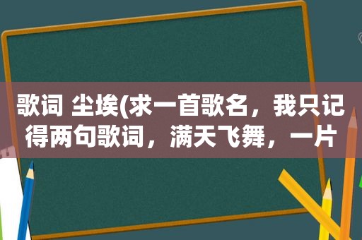 歌词 尘埃(求一首歌名，我只记得两句歌词，满天飞舞，一片荒芜，满眼风雪和眼泪都化作尘埃)