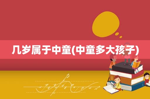 几岁属于中童(中童多大孩子)