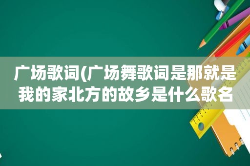 广场歌词(广场舞歌词是那就是我的家北方的故乡是什么歌名)