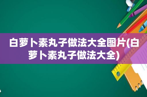 白萝卜素丸子做法大全图片(白萝卜素丸子做法大全)