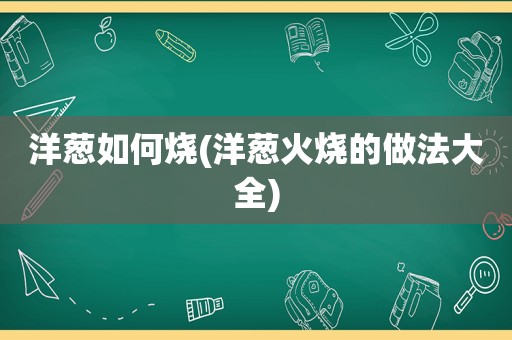 洋葱如何烧(洋葱火烧的做法大全)