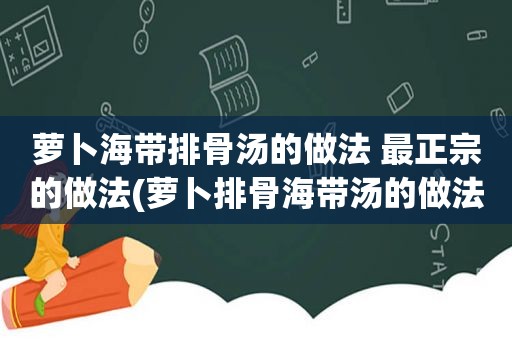 萝卜海带排骨汤的做法 最正宗的做法(萝卜排骨海带汤的做法)