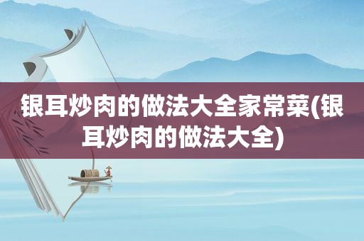 银耳炒肉的做法大全家常菜(银耳炒肉的做法大全)