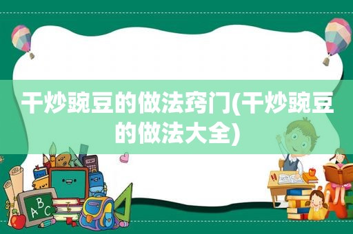 干炒豌豆的做法窍门(干炒豌豆的做法大全)