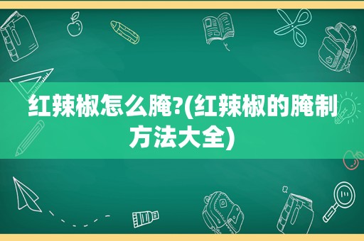 红辣椒怎么腌?(红辣椒的腌制方法大全)