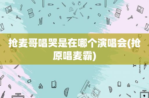 抢麦哥唱哭是在哪个演唱会(抢原唱麦霸)