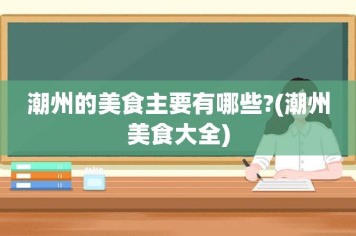 潮州的美食主要有哪些?(潮州美食大全)