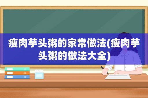 瘦肉芋头粥的家常做法(瘦肉芋头粥的做法大全)