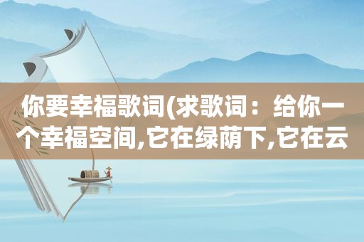 你要幸福歌词(求歌词：给你一个幸福空间,它在绿荫下,它在云端)