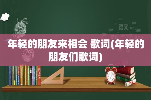 年轻的朋友来相会 歌词(年轻的朋友们歌词)