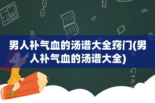 男人补气血的汤谱大全窍门(男人补气血的汤谱大全)