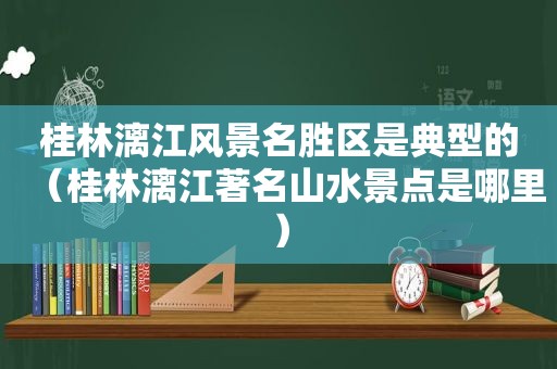 桂林漓江风景名胜区是典型的（桂林漓江著名山水景点是哪里）