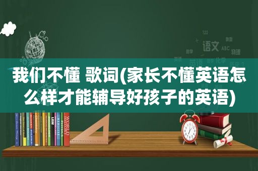 我们不懂 歌词(家长不懂英语怎么样才能辅导好孩子的英语)