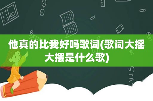 他真的比我好吗歌词(歌词大摇大摆是什么歌)