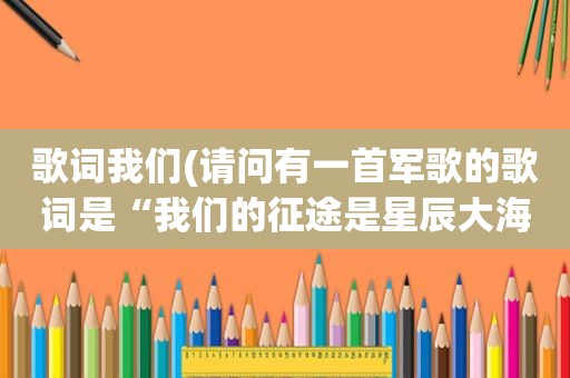 歌词我们(请问有一首军歌的歌词是“我们的征途是星辰大海，我们的荣耀在九天上)