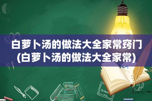 白萝卜汤的做法大全家常窍门(白萝卜汤的做法大全家常)