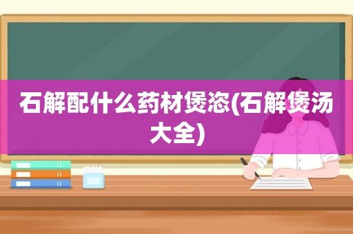 石解配什么药材煲恣(石解煲汤大全)