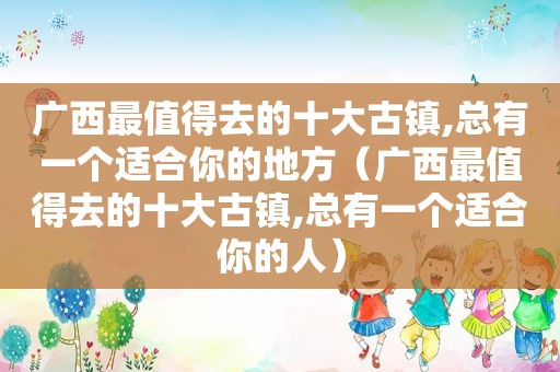 广西最值得去的十大古镇,总有一个适合你的地方（广西最值得去的十大古镇,总有一个适合你的人）