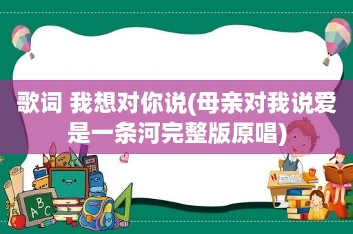 歌词 我想对你说(母亲对我说爱是一条河完整版原唱)