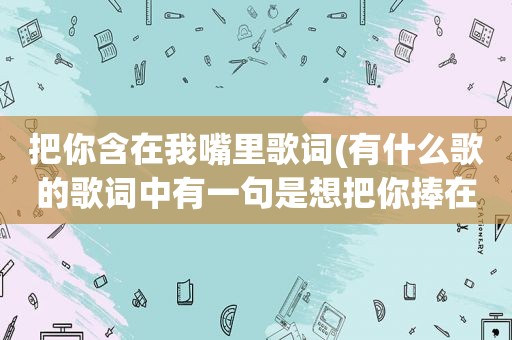 把你含在我嘴里歌词(有什么歌的歌词中有一句是想把你捧在手心里的)